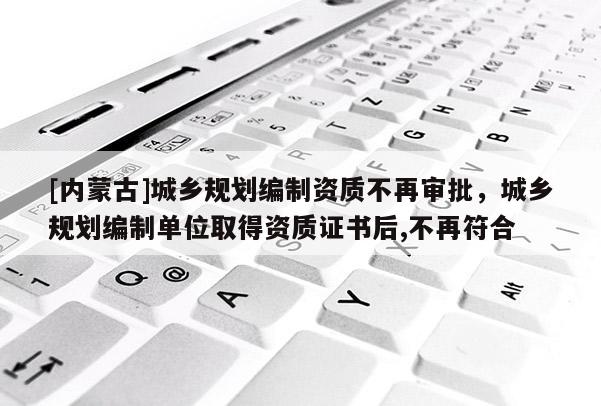 [內(nèi)蒙古]城鄉(xiāng)規(guī)劃編制資質(zhì)不再審批，城鄉(xiāng)規(guī)劃編制單位取得資質(zhì)證書(shū)后,不再符合