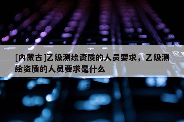 [內(nèi)蒙古]乙級(jí)測(cè)繪資質(zhì)的人員要求，乙級(jí)測(cè)繪資質(zhì)的人員要求是什么