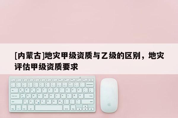 [內(nèi)蒙古]地災(zāi)甲級(jí)資質(zhì)與乙級(jí)的區(qū)別，地災(zāi)評(píng)估甲級(jí)資質(zhì)要求