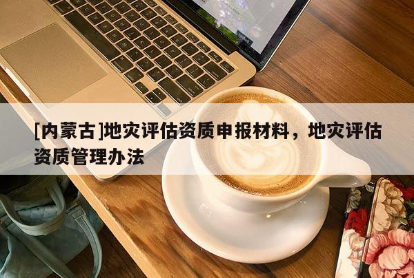 [內(nèi)蒙古]地災(zāi)評估資質(zhì)申報材料，地災(zāi)評估資質(zhì)管理辦法