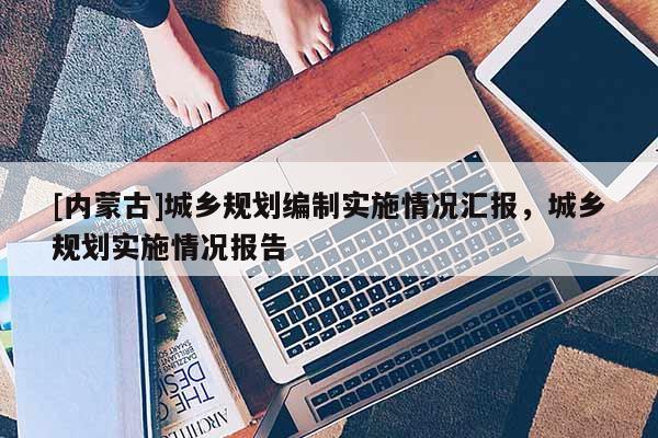 [內(nèi)蒙古]城鄉(xiāng)規(guī)劃編制實(shí)施情況匯報(bào)，城鄉(xiāng)規(guī)劃實(shí)施情況報(bào)告