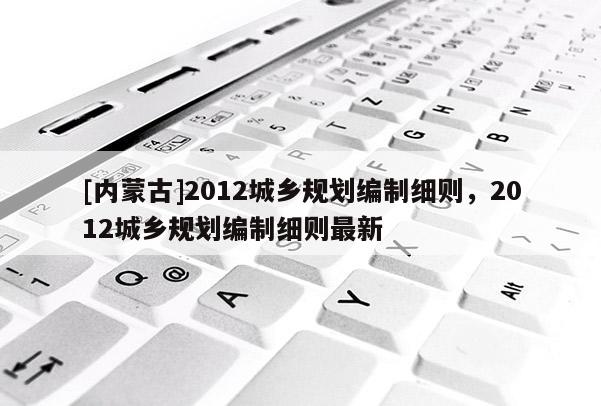 [內(nèi)蒙古]2012城鄉(xiāng)規(guī)劃編制細(xì)則，2012城鄉(xiāng)規(guī)劃編制細(xì)則最新