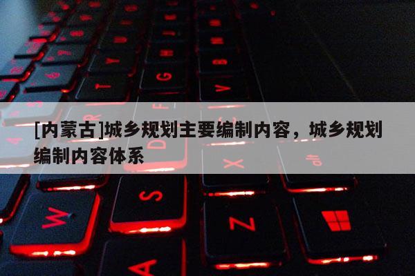 [內(nèi)蒙古]城鄉(xiāng)規(guī)劃主要編制內(nèi)容，城鄉(xiāng)規(guī)劃編制內(nèi)容體系
