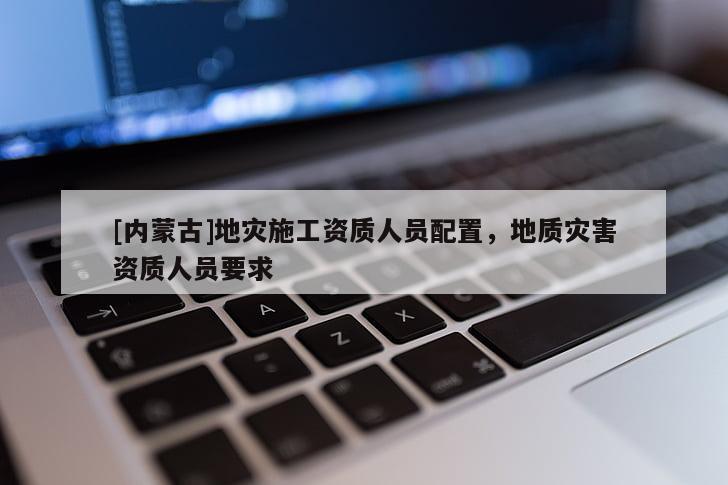 [內(nèi)蒙古]地災(zāi)施工資質(zhì)人員配置，地質(zhì)災(zāi)害資質(zhì)人員要求
