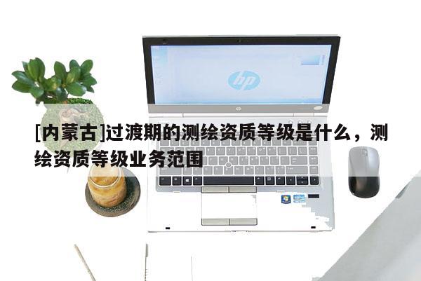 [內蒙古]過渡期的測繪資質等級是什么，測繪資質等級業(yè)務范圍
