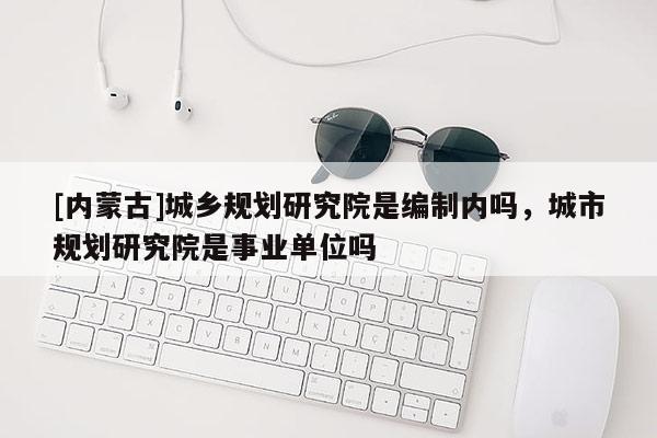 [內(nèi)蒙古]城鄉(xiāng)規(guī)劃研究院是編制內(nèi)嗎，城市規(guī)劃研究院是事業(yè)單位嗎