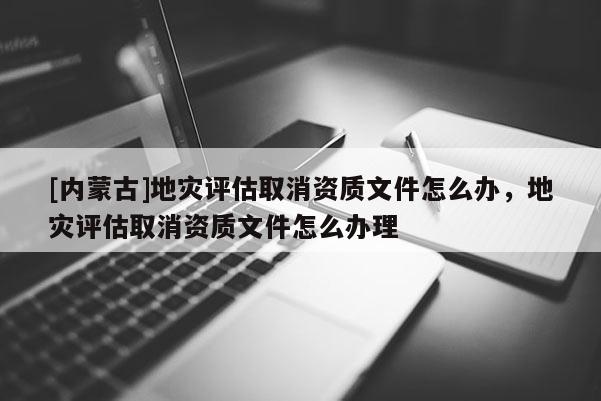[內(nèi)蒙古]地災(zāi)評(píng)估取消資質(zhì)文件怎么辦，地災(zāi)評(píng)估取消資質(zhì)文件怎么辦理