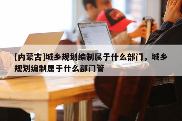 [內(nèi)蒙古]城鄉(xiāng)規(guī)劃編制屬于什么部門(mén)，城鄉(xiāng)規(guī)劃編制屬于什么部門(mén)管