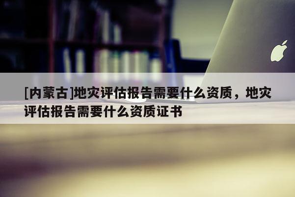 [內(nèi)蒙古]地災(zāi)評(píng)估報(bào)告需要什么資質(zhì)，地災(zāi)評(píng)估報(bào)告需要什么資質(zhì)證書