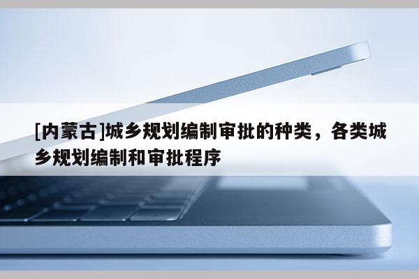[內(nèi)蒙古]城鄉(xiāng)規(guī)劃編制審批的種類，各類城鄉(xiāng)規(guī)劃編制和審批程序