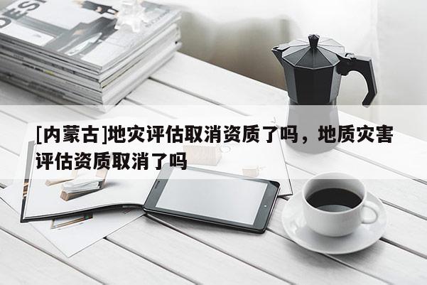 [內(nèi)蒙古]地災(zāi)評(píng)估取消資質(zhì)了嗎，地質(zhì)災(zāi)害評(píng)估資質(zhì)取消了嗎