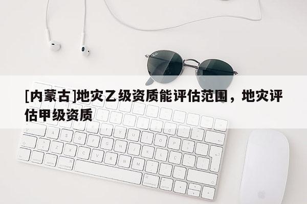 [內(nèi)蒙古]地災(zāi)乙級(jí)資質(zhì)能評(píng)估范圍，地災(zāi)評(píng)估甲級(jí)資質(zhì)