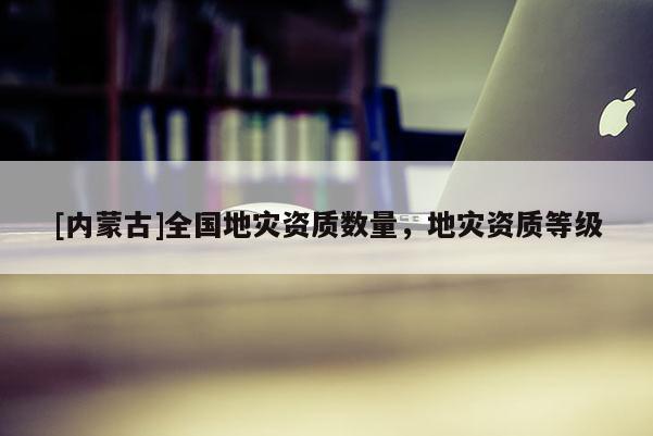 [內(nèi)蒙古]全國(guó)地災(zāi)資質(zhì)數(shù)量，地災(zāi)資質(zhì)等級(jí)