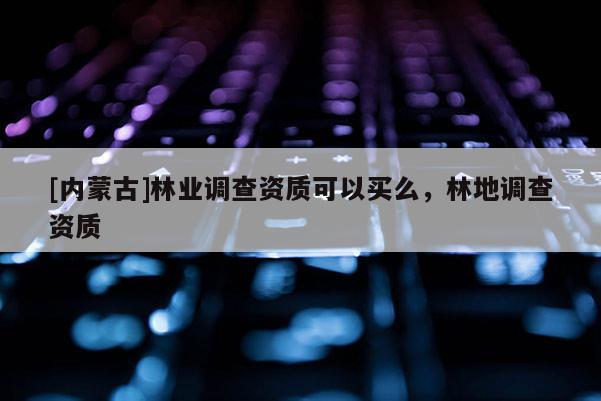 [內(nèi)蒙古]林業(yè)調(diào)查資質(zhì)可以買么，林地調(diào)查資質(zhì)