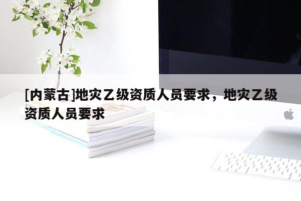 [內(nèi)蒙古]地災(zāi)乙級資質(zhì)人員要求，地災(zāi)乙級資質(zhì)人員要求