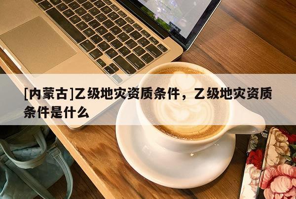 [內(nèi)蒙古]乙級(jí)地災(zāi)資質(zhì)條件，乙級(jí)地災(zāi)資質(zhì)條件是什么