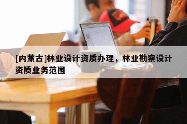 [內(nèi)蒙古]林業(yè)設(shè)計(jì)資質(zhì)辦理，林業(yè)勘察設(shè)計(jì)資質(zhì)業(yè)務(wù)范圍