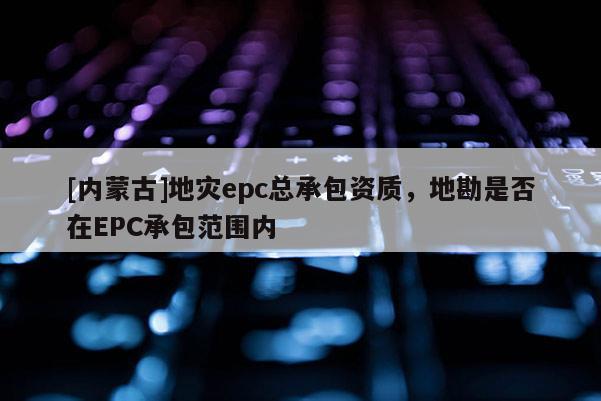 [內(nèi)蒙古]地災(zāi)epc總承包資質(zhì)，地勘是否在EPC承包范圍內(nèi)