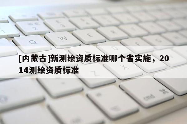 [內(nèi)蒙古]新測(cè)繪資質(zhì)標(biāo)準(zhǔn)哪個(gè)省實(shí)施，2014測(cè)繪資質(zhì)標(biāo)準(zhǔn)