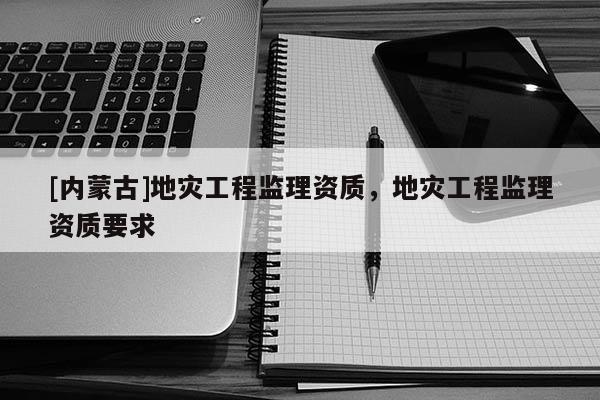 [內(nèi)蒙古]地災(zāi)工程監(jiān)理資質(zhì)，地災(zāi)工程監(jiān)理資質(zhì)要求