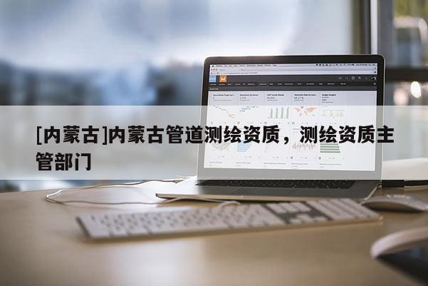 [內(nèi)蒙古]內(nèi)蒙古管道測繪資質(zhì)，測繪資質(zhì)主管部門