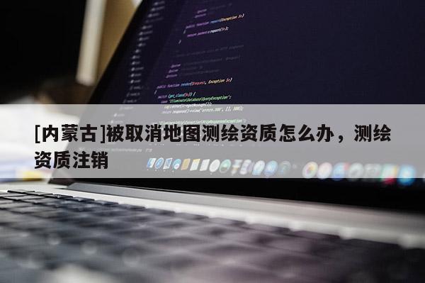 [內(nèi)蒙古]被取消地圖測繪資質(zhì)怎么辦，測繪資質(zhì)注銷