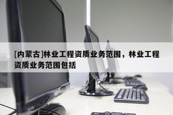 [內(nèi)蒙古]林業(yè)工程資質(zhì)業(yè)務(wù)范圍，林業(yè)工程資質(zhì)業(yè)務(wù)范圍包括