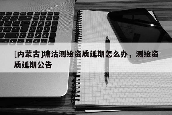 [內(nèi)蒙古]塘沽測繪資質(zhì)延期怎么辦，測繪資質(zhì)延期公告