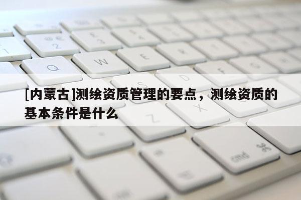 [內(nèi)蒙古]測繪資質(zhì)管理的要點，測繪資質(zhì)的基本條件是什么