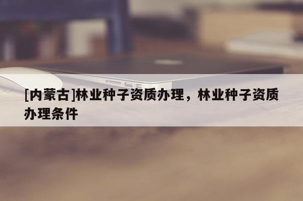 [內蒙古]林業(yè)種子資質辦理，林業(yè)種子資質辦理條件
