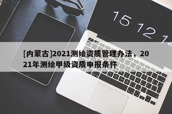 [內(nèi)蒙古]2021測(cè)繪資質(zhì)管理辦法，2021年測(cè)繪甲級(jí)資質(zhì)申報(bào)條件