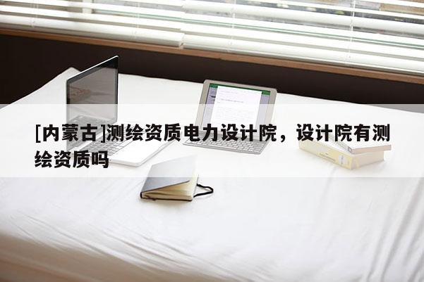 [內(nèi)蒙古]測(cè)繪資質(zhì)電力設(shè)計(jì)院，設(shè)計(jì)院有測(cè)繪資質(zhì)嗎