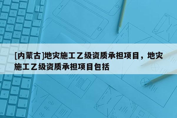 [內(nèi)蒙古]地災(zāi)施工乙級資質(zhì)承擔(dān)項目，地災(zāi)施工乙級資質(zhì)承擔(dān)項目包括