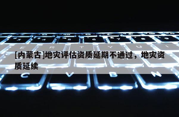 [內(nèi)蒙古]地災(zāi)評估資質(zhì)延期不通過，地災(zāi)資質(zhì)延續(xù)
