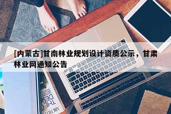 [內(nèi)蒙古]甘南林業(yè)規(guī)劃設(shè)計(jì)資質(zhì)公示，甘肅林業(yè)網(wǎng)通知公告