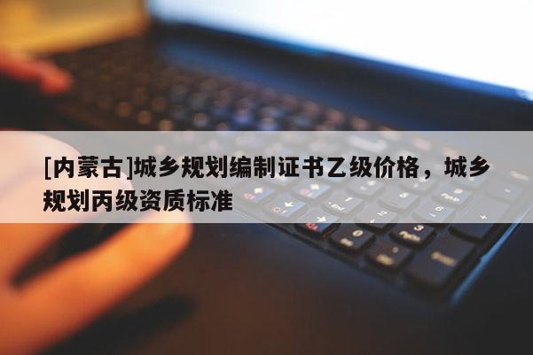 [內(nèi)蒙古]城鄉(xiāng)規(guī)劃編制證書乙級價格，城鄉(xiāng)規(guī)劃丙級資質(zhì)標(biāo)準(zhǔn)