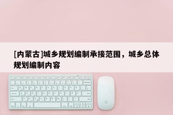 [內(nèi)蒙古]城鄉(xiāng)規(guī)劃編制承接范圍，城鄉(xiāng)總體規(guī)劃編制內(nèi)容