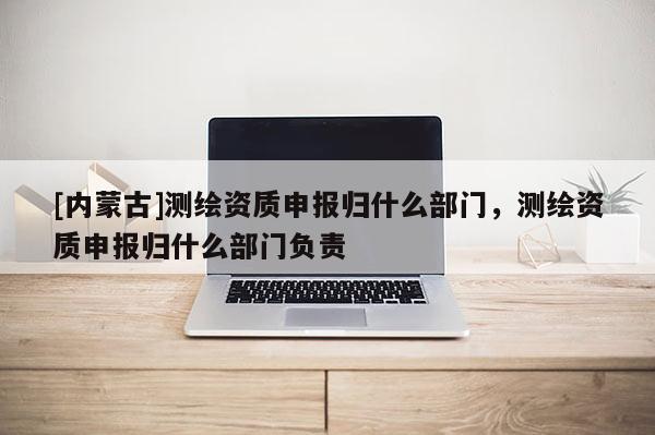 [內蒙古]測繪資質申報歸什么部門，測繪資質申報歸什么部門負責