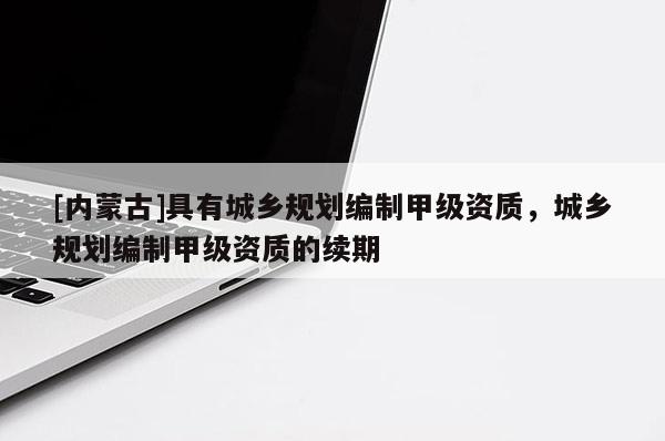 [內(nèi)蒙古]具有城鄉(xiāng)規(guī)劃編制甲級(jí)資質(zhì)，城鄉(xiāng)規(guī)劃編制甲級(jí)資質(zhì)的續(xù)期