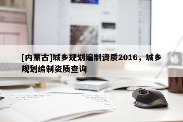 [內(nèi)蒙古]城鄉(xiāng)規(guī)劃編制資質(zhì)2016，城鄉(xiāng)規(guī)劃編制資質(zhì)查詢
