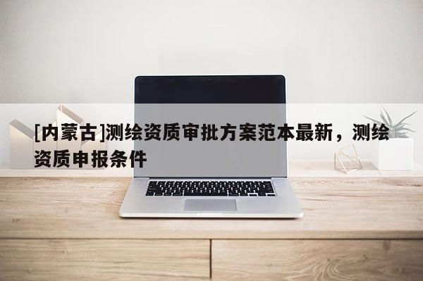 [內(nèi)蒙古]測繪資質(zhì)審批方案范本最新，測繪資質(zhì)申報條件