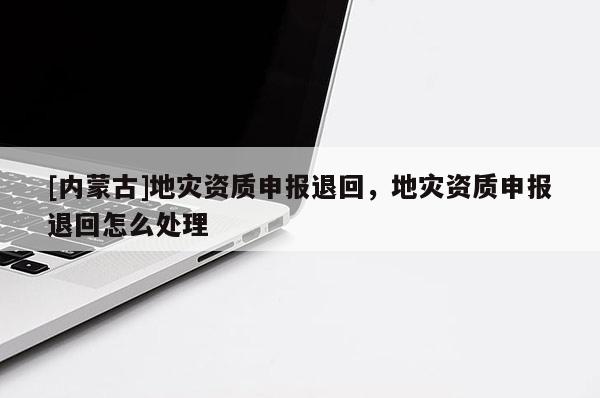 [內(nèi)蒙古]地災(zāi)資質(zhì)申報(bào)退回，地災(zāi)資質(zhì)申報(bào)退回怎么處理