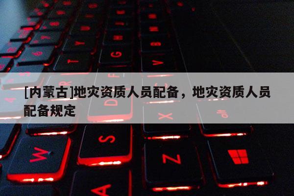 [內(nèi)蒙古]地災(zāi)資質(zhì)人員配備，地災(zāi)資質(zhì)人員配備規(guī)定