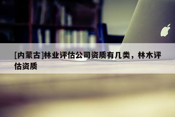 [內(nèi)蒙古]林業(yè)評(píng)估公司資質(zhì)有幾類，林木評(píng)估資質(zhì)