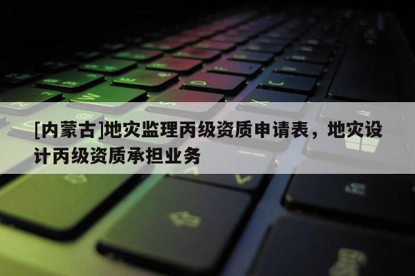 [內(nèi)蒙古]地災(zāi)監(jiān)理丙級(jí)資質(zhì)申請(qǐng)表，地災(zāi)設(shè)計(jì)丙級(jí)資質(zhì)承擔(dān)業(yè)務(wù)