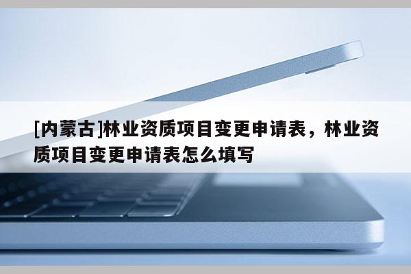[內(nèi)蒙古]林業(yè)資質(zhì)項目變更申請表，林業(yè)資質(zhì)項目變更申請表怎么填寫