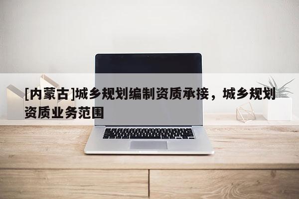 [內(nèi)蒙古]城鄉(xiāng)規(guī)劃編制資質(zhì)承接，城鄉(xiāng)規(guī)劃資質(zhì)業(yè)務(wù)范圍