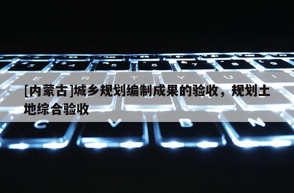 [內(nèi)蒙古]城鄉(xiāng)規(guī)劃編制成果的驗收，規(guī)劃土地綜合驗收