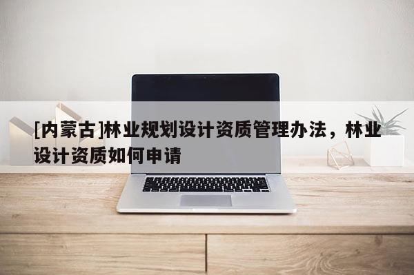 [內(nèi)蒙古]林業(yè)規(guī)劃設(shè)計(jì)資質(zhì)管理辦法，林業(yè)設(shè)計(jì)資質(zhì)如何申請