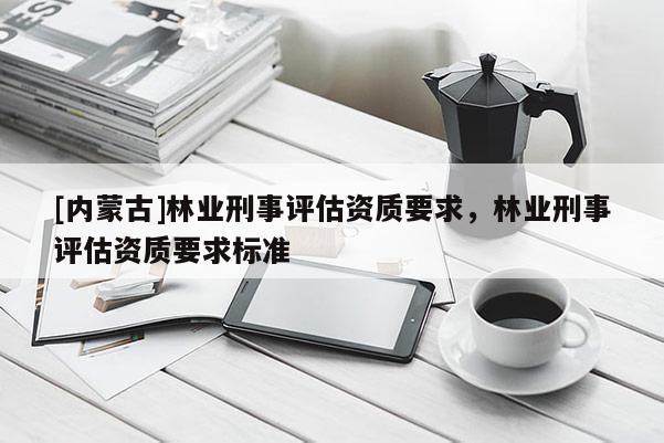 [內(nèi)蒙古]林業(yè)刑事評(píng)估資質(zhì)要求，林業(yè)刑事評(píng)估資質(zhì)要求標(biāo)準(zhǔn)
